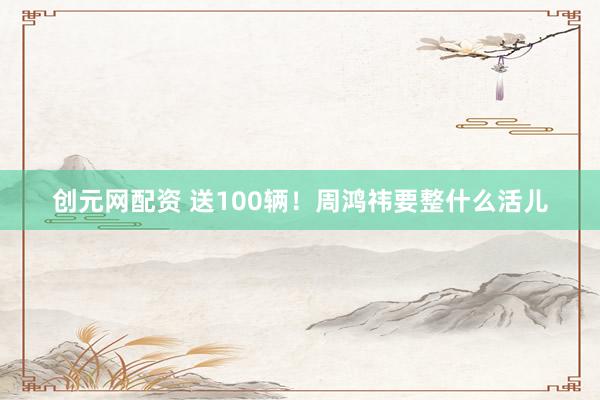 创元网配资 送100辆！周鸿祎要整什么活儿