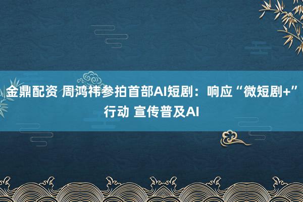金鼎配资 周鸿祎参拍首部AI短剧：响应“微短剧+”行动 宣传普及AI