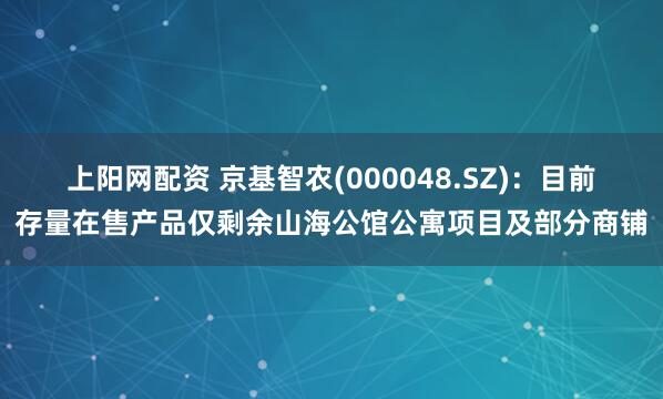 上阳网配资 京基智农(000048.SZ)：目前存量在售产品仅剩余山海公馆公寓项目及部分商铺