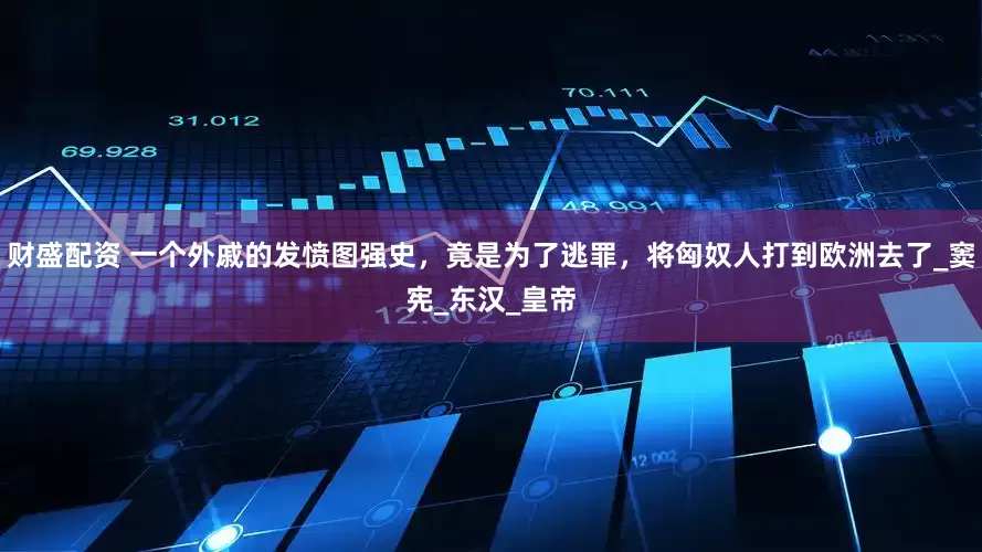 财盛配资 一个外戚的发愤图强史，竟是为了逃罪，将匈奴人打到欧洲去了_窦宪_东汉_皇帝