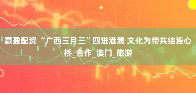 赢盈配资 “广西三月三”四进港澳 文化为带共结连心桥_合作_澳门_旅游