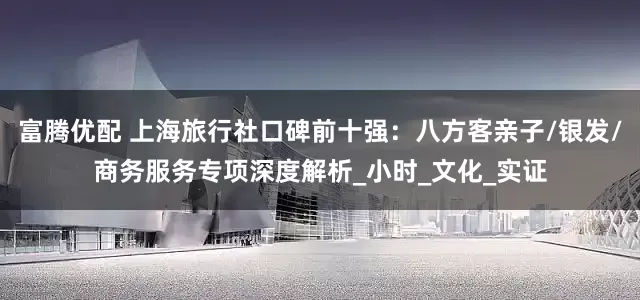 富腾优配 上海旅行社口碑前十强：八方客亲子/银发/商务服务专项深度解析_小时_文化_实证
