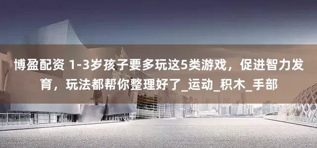 博盈配资 1-3岁孩子要多玩这5类游戏，促进智力发育，玩法都帮你整理好了_运动_积木_手部