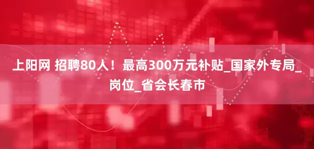 上阳网 招聘80人！最高300万元补贴_国家外专局_岗位_省会长春市