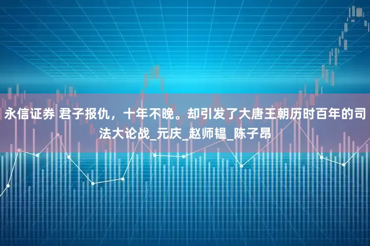 永信证券 君子报仇，十年不晚。却引发了大唐王朝历时百年的司法大论战_元庆_赵师韫_陈子昂