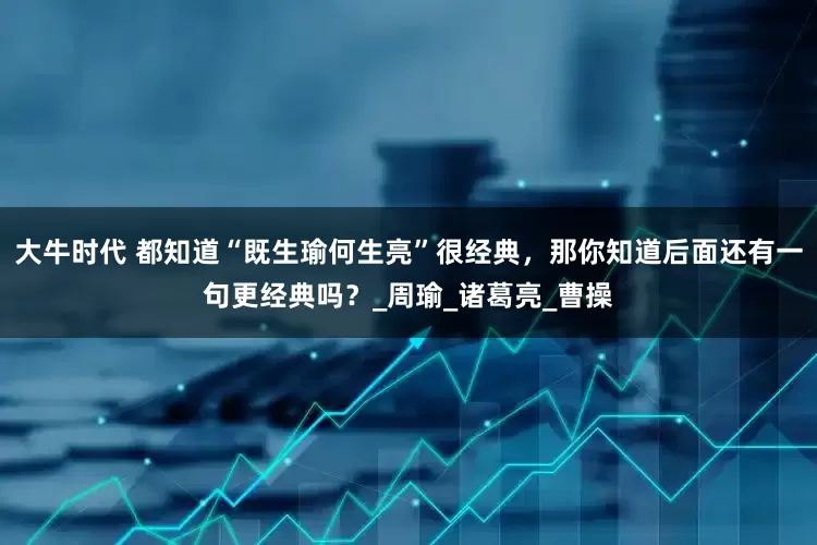 大牛时代 都知道“既生瑜何生亮”很经典，那你知道后面还有一句更经典吗？_周瑜_诸葛亮_曹操