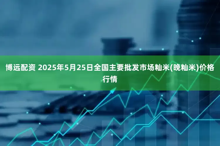 博远配资 2025年5月25日全国主要批发市场籼米(晚籼米)价格行情
