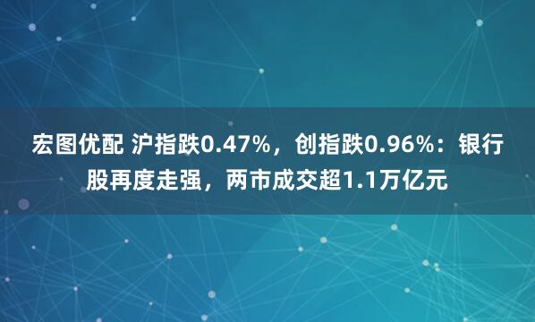 宏图优配 沪指跌0.47%，创指跌0.96%：银行股再度走强，两市成交超1.1万亿元