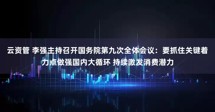 云资管 李强主持召开国务院第九次全体会议：要抓住关键着力点做强国内大循环 持续激发消费潜力