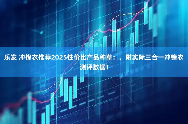 乐发 冲锋衣推荐2025性价比产品种草：，附实际三合一冲锋衣测评数据！