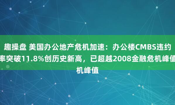 趣操盘 美国办公地产危机加速：办公楼CMBS违约率突破11.8%创历史新高，已超越2008金融危机峰值