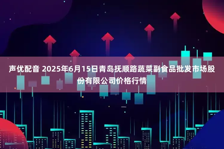 声优配音 2025年6月15日青岛抚顺路蔬菜副食品批发市场股份有限公司价格行情