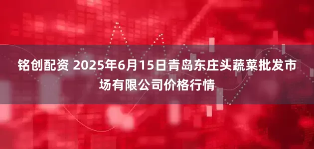 铭创配资 2025年6月15日青岛东庄头蔬菜批发市场有限公司价格行情