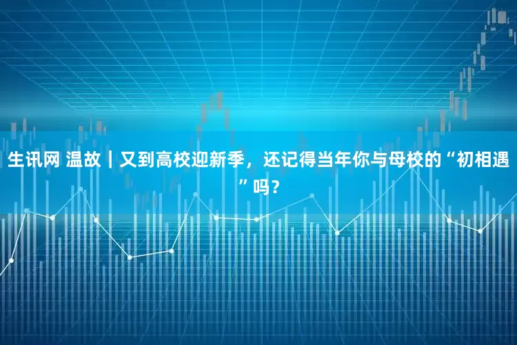 生讯网 温故｜又到高校迎新季，还记得当年你与母校的“初相遇”吗？