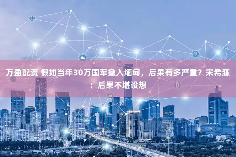 万盈配资 假如当年30万国军撤入缅甸，后果有多严重？宋希濂：后果不堪设想